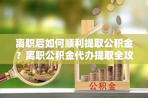 什邡离职后如何顺利提取公积金？离职公积金代办提取全攻略