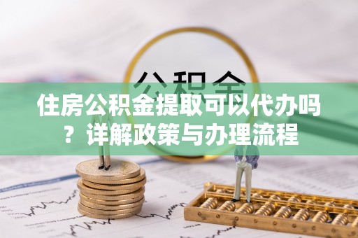 什邡住房公积金提取可以代办吗？详解政策与办理流程