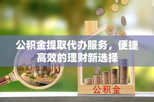 什邡公积金提取代办服务，便捷高效的理财新选择