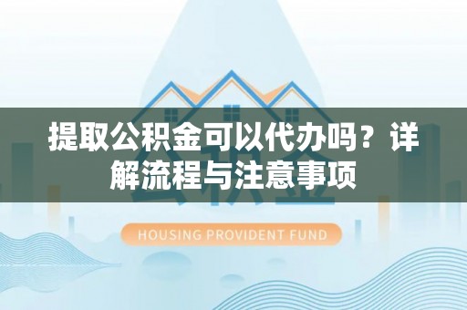 什邡提取公积金可以代办吗？详解流程与注意事项