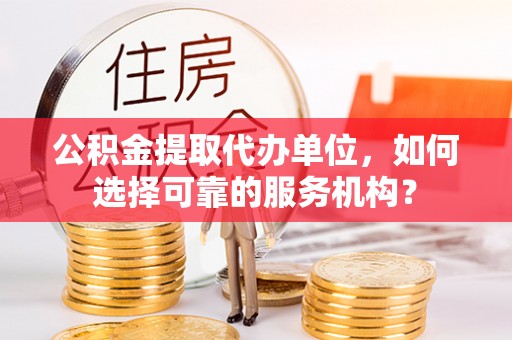 什邡公积金提取代办单位，如何选择可靠的服务机构？