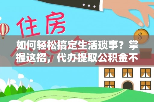 什邡如何轻松搞定生活琐事？掌握这招，代办提取公积金不再难！