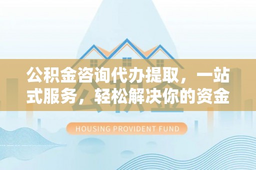 什邡公积金咨询代办提取，一站式服务，轻松解决你的资金难题