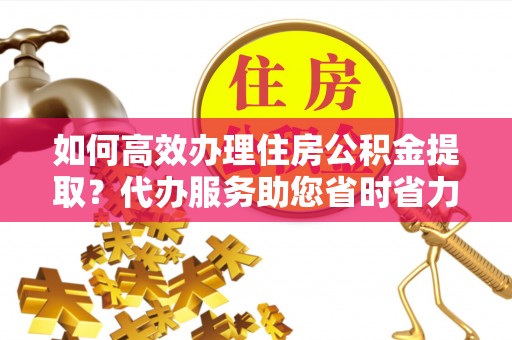 什邡如何高效办理住房公积金提取？代办服务助您省时省力