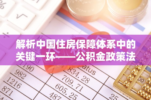 什邡解析中国住房保障体系中的关键一环——公积金政策法规的演变与影响