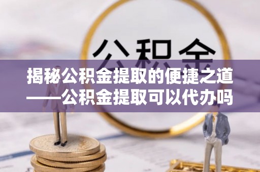 什邡揭秘公积金提取的便捷之道——公积金提取可以代办吗？