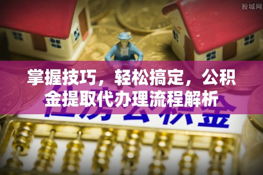 什邡掌握技巧，轻松搞定，公积金提取代办理流程解析