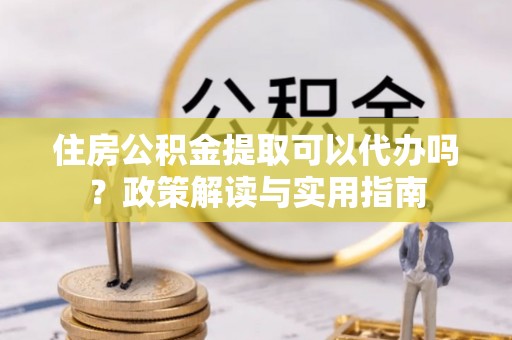 什邡住房公积金提取可以代办吗？政策解读与实用指南