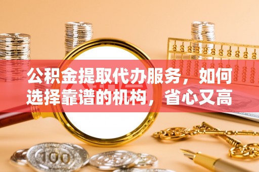什邡公积金提取代办服务，如何选择靠谱的机构，省心又高效