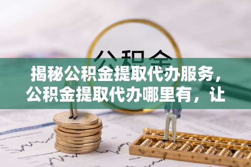 什邡揭秘公积金提取代办服务，公积金提取代办哪里有，让你省时省心的解决方案