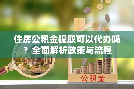 什邡住房公积金提取可以代办吗？全面解析政策与流程