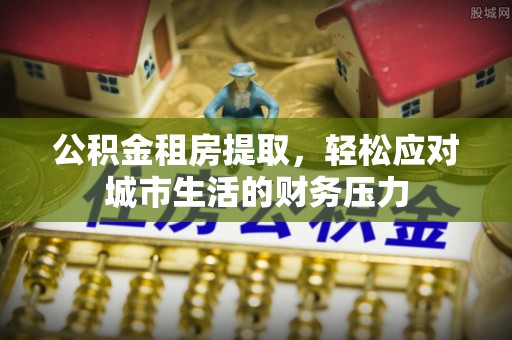 什邡公积金租房提取，轻松应对城市生活的财务压力