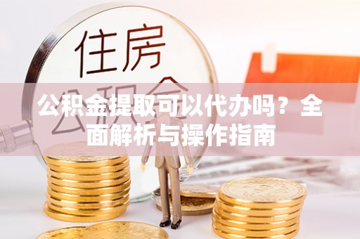 什邡公积金提取可以代办吗？全面解析与操作指南
