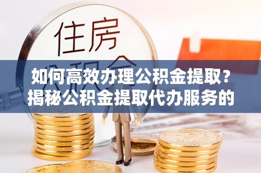 什邡如何高效办理公积金提取？揭秘公积金提取代办服务的优势与注意事项