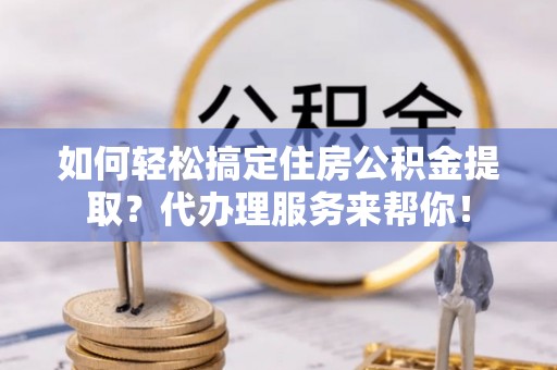 什邡如何轻松搞定住房公积金提取？代办理服务来帮你！