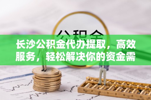 什邡长沙公积金代办提取，高效服务，轻松解决你的资金需求