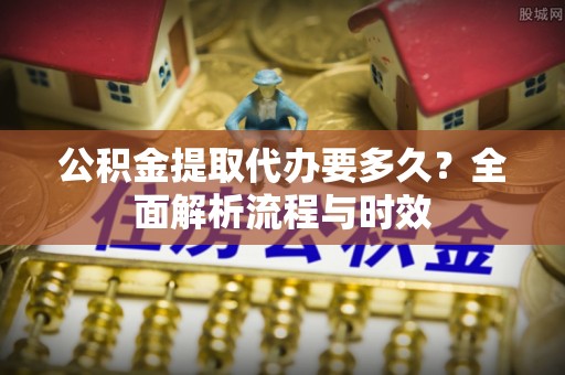 什邡公积金提取代办要多久？全面解析流程与时效