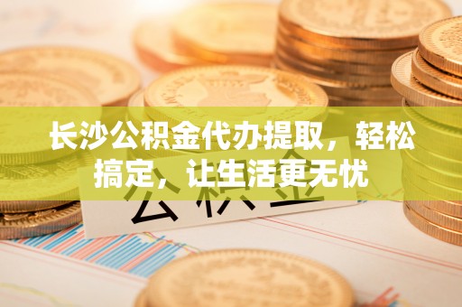 什邡长沙公积金代办提取，轻松搞定，让生活更无忧