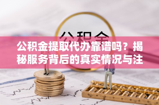什邡公积金提取代办靠谱吗？揭秘服务背后的真实情况与注意事项