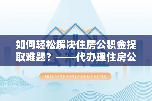 什邡如何轻松解决住房公积金提取难题？——代办理住房公积金提取服务解析