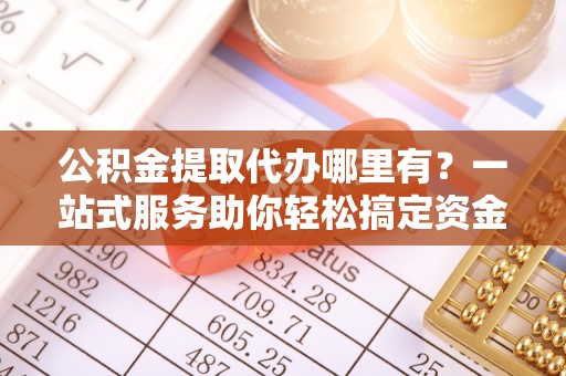 什邡公积金提取代办哪里有？一站式服务助你轻松搞定资金难题