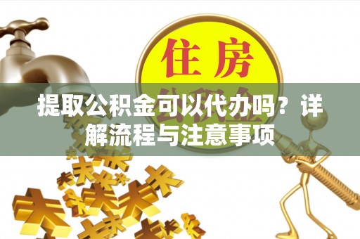 什邡提取公积金可以代办吗？详解流程与注意事项