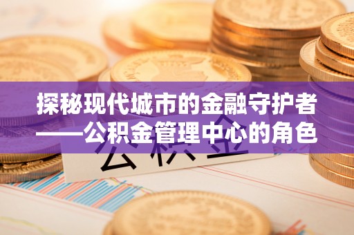 什邡探秘现代城市的金融守护者——公积金管理中心的角色与使命