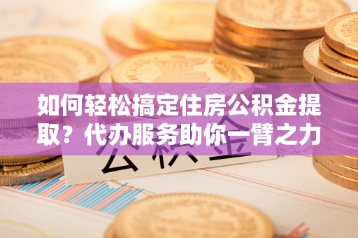 什邡如何轻松搞定住房公积金提取？代办服务助你一臂之力