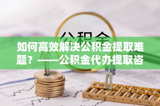 什邡如何高效解决公积金提取难题？——公积金代办提取咨询服务全解析