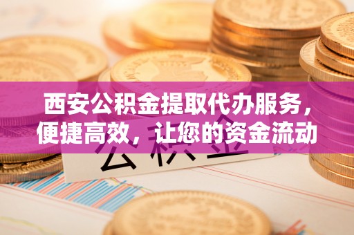 什邡西安公积金提取代办服务，便捷高效，让您的资金流动无忧