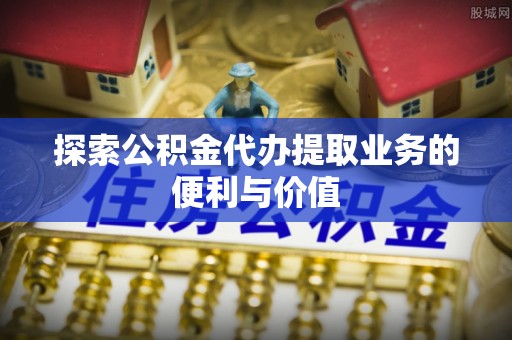 什邡探索公积金代办提取业务的便利与价值
