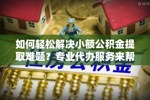 什邡如何轻松解决小额公积金提取难题？专业代办服务来帮忙