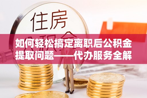 什邡如何轻松搞定离职后公积金提取问题——代办服务全解析