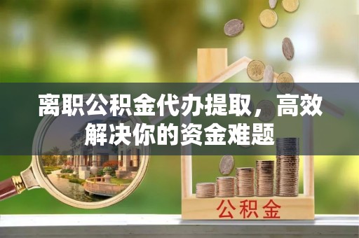 什邡离职公积金代办提取，高效解决你的资金难题