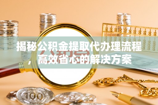 什邡揭秘公积金提取代办理流程，高效省心的解决方案