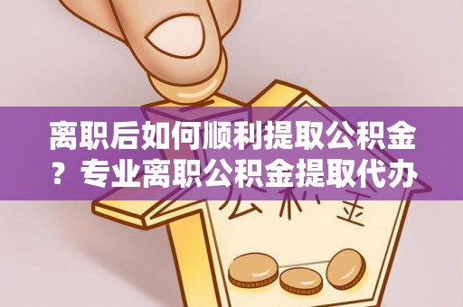什邡离职后如何顺利提取公积金？专业离职公积金提取代办服务指南