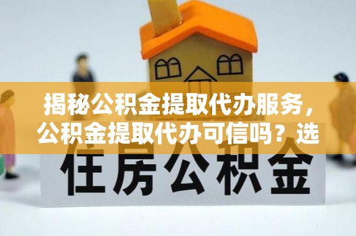 什邡揭秘公积金提取代办服务，公积金提取代办可信吗？选择前你需要知道的真相
