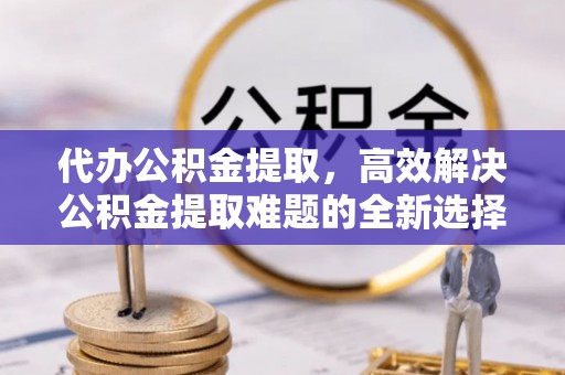 什邡代办公积金提取，高效解决公积金提取难题的全新选择