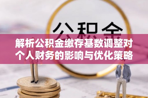 什邡解析公积金缴存基数调整对个人财务的影响与优化策略