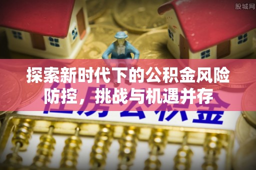 什邡探索新时代下的公积金风险防控，挑战与机遇并存