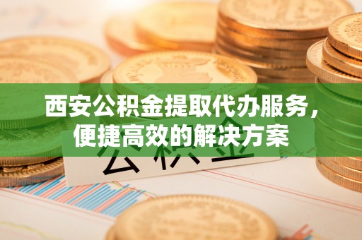 什邡西安公积金提取代办服务，便捷高效的解决方案