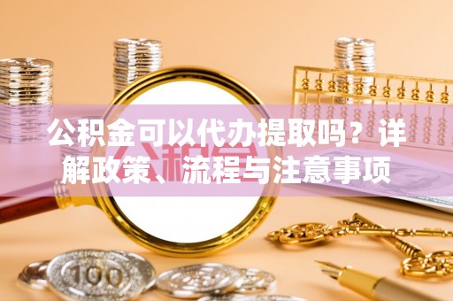 什邡公积金可以代办提取吗？详解政策、流程与注意事项