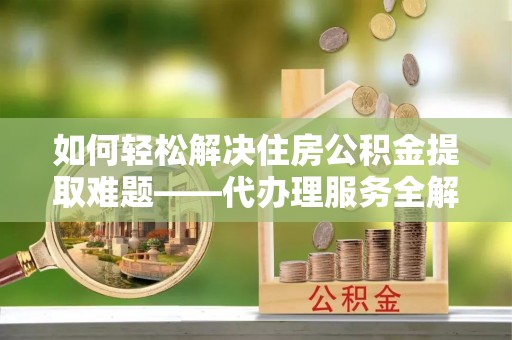 什邡如何轻松解决住房公积金提取难题——代办理服务全解析