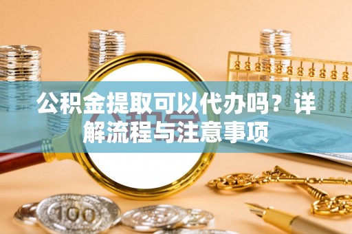 什邡公积金提取可以代办吗？详解流程与注意事项