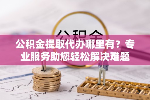 什邡公积金提取代办哪里有？专业服务助您轻松解决难题
