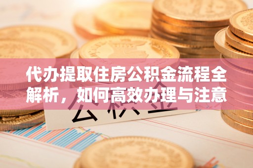 什邡代办提取住房公积金流程全解析，如何高效办理与注意事项