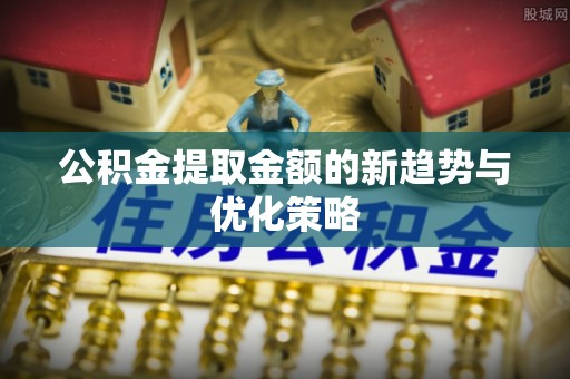 什邡公积金提取金额的新趋势与优化策略