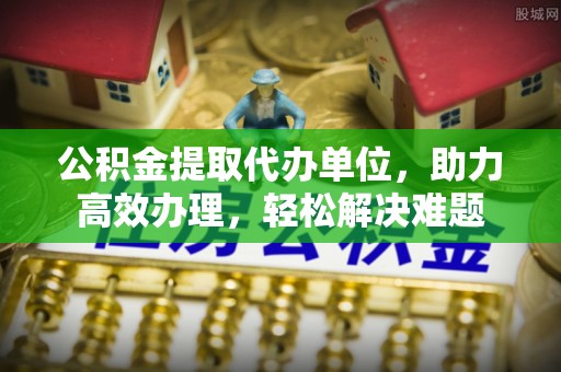 什邡公积金提取代办单位，助力高效办理，轻松解决难题