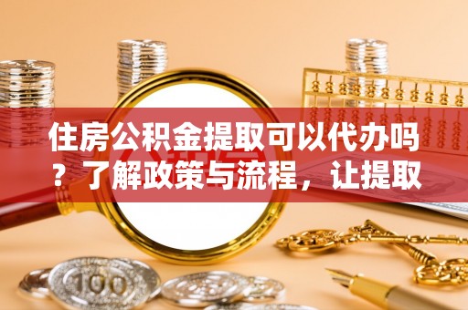 什邡住房公积金提取可以代办吗？了解政策与流程，让提取更便捷