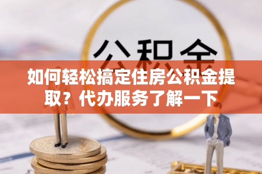 什邡如何轻松搞定住房公积金提取？代办服务了解一下
